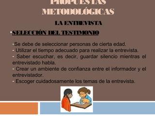 PROPUESTAS
METODOLÓGICAS
LA ENTREVISTA
•SELECCIÓN DEL TESTIMONIO
-Se debe de seleccionar personas de cierta edad.
- Utilizar el tiempo adecuado para realizar la entrevista.
- Saber escuchar, es decir, guardar silencio mientras el
entrevistado habla.
- Crear un ambiente de confianza entre el informador y el
entrevistador.
- Escoger cuidadosamente los temas de la entrevista.
 