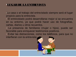 •LUGARDE LA ENTREVISTA
-La casa o el trabajo del entrevistado siempre será el lugar
propicio para la entrevista.
- El entrevistado podrá desarrollarse mejor si se encuentra
en su entorno, ya que podrá hacer uso de fotografías,
cartas, diarios u otros recuerdos.
- La presencia de familiares (mujer o hijos), puede ser
favorable para enriquecer testimonios positivos.
- Evitar las distracciones, como los teléfonos, para que no
interfieran con la entrevista.
 