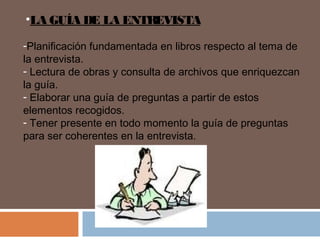 •LA GUÍA DE LA ENTREVISTA
-Planificación fundamentada en libros respecto al tema de
la entrevista.
- Lectura de obras y consulta de archivos que enriquezcan
la guía.
- Elaborar una guía de preguntas a partir de estos
elementos recogidos.
- Tener presente en todo momento la guía de preguntas
para ser coherentes en la entrevista.
 