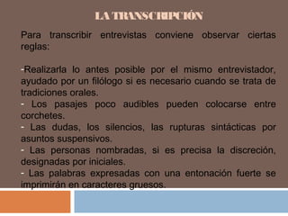 LA TRANSCRIPCIÓN
Para transcribir entrevistas conviene observar ciertas
reglas:
-Realizarla lo antes posible por el mismo entrevistador,
ayudado por un filólogo si es necesario cuando se trata de
tradiciones orales.
- Los pasajes poco audibles pueden colocarse entre
corchetes.
- Las dudas, los silencios, las rupturas sintácticas por
asuntos suspensivos.
- Las personas nombradas, si es precisa la discreción,
designadas por iniciales.
- Las palabras expresadas con una entonación fuerte se
imprimirán en caracteres gruesos.
 