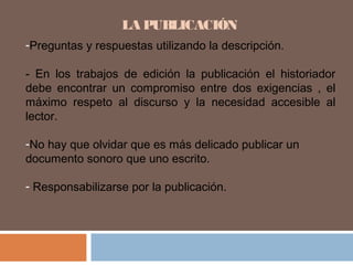 LA PUBLICACIÓN
-Preguntas y respuestas utilizando la descripción.
- En los trabajos de edición la publicación el historiador
debe encontrar un compromiso entre dos exigencias , el
máximo respeto al discurso y la necesidad accesible al
lector.
-No hay que olvidar que es más delicado publicar un
documento sonoro que uno escrito.
- Responsabilizarse por la publicación.
 
