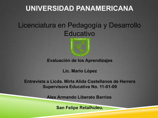 UNIVERSIDAD PANAMERICANA
Licenciatura en Pedagogía y Desarrollo
Educativo
Evaluación de los Aprendizajes
Lic. Mario López
Entrevista a Licda. Mirta Alida Castellanos de Herrera
Supervisora Educativa No. 11-01-09
Alex Armando Liberato Barrios
San Felipe Retalhuleu.
 