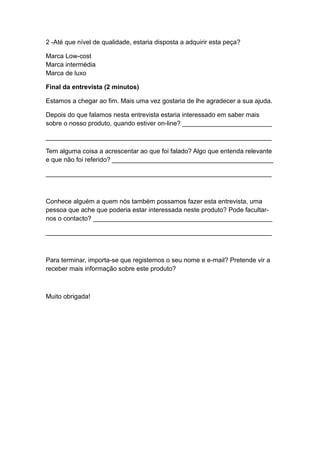 2 -Até que nível de qualidade, estaria disposta a adquirir esta peça?
Marca Low-cost
Marca intermédia
Marca de luxo
Final da entrevista (2 minutos)
Estamos a chegar ao fim. Mais uma vez gostaria de lhe agradecer a sua ajuda.
Depois do que falamos nesta entrevista estaria interessado em saber mais
sobre o nosso produto, quando estiver on-line? _________________________
_______________________________________________________________
Tem alguma coisa a acrescentar ao que foi falado? Algo que entenda relevante
e que não foi referido? _____________________________________________
_______________________________________________________________
Conhece alguém a quem nós também possamos fazer esta entrevista, uma
pessoa que ache que poderia estar interessada neste produto? Pode facultar-
nos o contacto? __________________________________________________
_______________________________________________________________
Para terminar, importa-se que registemos o seu nome e e-mail? Pretende vir a
receber mais informação sobre este produto?
Muito obrigada!
 