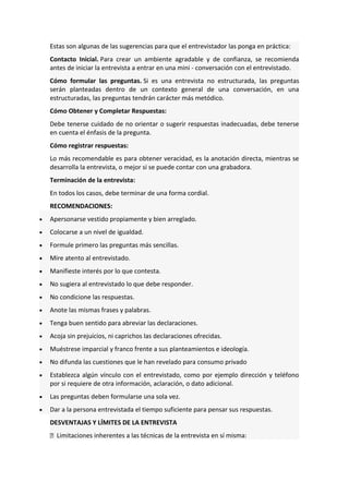 Estas son algunas de las sugerencias para que el entrevistador las ponga en práctica:
Contacto Inicial. Para crear un ambiente agradable y de confianza, se recomienda
antes de iniciar la entrevista a entrar en una mini - conversación con el entrevistado.
Cómo formular las preguntas. Si es una entrevista no estructurada, las preguntas
serán planteadas dentro de un contexto general de una conversación, en una
estructuradas, las preguntas tendrán carácter más metódico.
Cómo Obtener y Completar Respuestas:
Debe tenerse cuidado de no orientar o sugerir respuestas inadecuadas, debe tenerse
en cuenta el énfasis de la pregunta.
Cómo registrar respuestas:
Lo más recomendable es para obtener veracidad, es la anotación directa, mientras se
desarrolla la entrevista, o mejor si se puede contar con una grabadora.
Terminación de la entrevista:
En todos los casos, debe terminar de una forma cordial.
RECOMENDACIONES:
• Apersonarse vestido propiamente y bien arreglado.
• Colocarse a un nivel de igualdad.
• Formule primero las preguntas más sencillas.
• Mire atento al entrevistado.
• Manifieste interés por lo que contesta.
• No sugiera al entrevistado lo que debe responder.
• No condicione las respuestas.
• Anote las mismas frases y palabras.
• Tenga buen sentido para abreviar las declaraciones.
• Acoja sin prejuicios, ni caprichos las declaraciones ofrecidas.
• Muéstrese imparcial y franco frente a sus planteamientos e ideología.
• No difunda las cuestiones que le han revelado para consumo privado
• Establezca algún vínculo con el entrevistado, como por ejemplo dirección y teléfono
por si requiere de otra información, aclaración, o dato adicional.
• Las preguntas deben formularse una sola vez.
• Dar a la persona entrevistada el tiempo suficiente para pensar sus respuestas.
DESVENTAJAS Y LÍMITES DE LA ENTREVISTA
 Limitaciones inherentes a las técnicas de la entrevista en sí misma:
 
