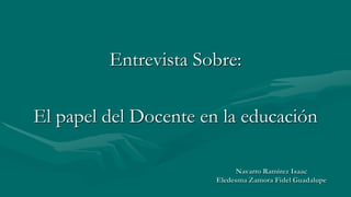 Navarro Ramírez Isaac
Eledesma Zamora Fidel Guadalupe
Entrevista Sobre:
El papel del Docente en la educación
 