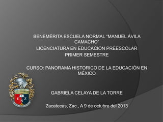 BENEMÉRITA ESCUELA NORMAL “MANUEL ÁVILA
CAMACHO”
LICENCIATURA EN EDUCACIÓN PREESCOLAR
PRIMER SEMESTRE

CURSO: PANORAMA HISTORICO DE LA EDUCACIÓN EN
MÉXICO

GABRIELA CELAYA DE LA TORRE
Zacatecas, Zac., A 9 de octubre del 2013

 