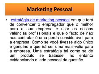 Marketing Pessoal
• estratégia de marketing pessoal em que terá
de convencer o empregador que o melhor
para a sua empresa é usar as nossas
valências profissionais e que o facto de não
nos contratar é uma perda considerável para
a empresa. Como se você tivesse algo único
e genuíno e que irá ser uma mais-valia para
a empresa. Uma estratégia tal como se de
um produto se tratasse, no entanto
evidenciando o lado pessoal da questão.

 