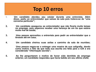 Top 10 erros
1.

Um candidato atendeu seu celular durante uma entrevista. Além
disso, pediu ao entrevistador que saísse da sala pois tratava-se de “uma
conversa particular”;

2.

Um candidato assegurou ao entrevistador que não ficaria muito tempo
no emprego, pois esperava receber uma herança de um tio que estava
muito mal de saúde;

3.

Uma pessoa aproveitou a entrevista para pedir ao entrevistador que a
levasse até em casa;

4.

Um candidato cheirou suas axilas a caminho da sala de reuniões;
Uma pessoa negou-se a entregar uma mostra de sua caligrafia, dando
como motivo o fato de que toda sua escrita era feita para a CIA e era
considerada “informação secreta”;

5.

Ao lhe perguntarem o motivo de haver sido demitido do emprego
anterior, um candidato respondeu que havia batido em seu último chefe;

 