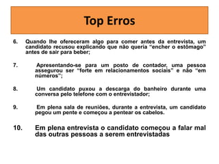 Top Erros
6.

Quando lhe ofereceram algo para comer antes da entrevista, um
candidato recusou explicando que não queria “encher o estômago”
antes de sair para beber;

7.

Apresentando-se para um posto de contador, uma pessoa
assegurou ser “forte em relacionamentos sociais” e não “em
números”;

8.

Um candidato puxou a descarga do banheiro durante uma
conversa pelo telefone com o entrevistador;

9.

Em plena sala de reuniões, durante a entrevista, um candidato
pegou um pente e começou a pentear os cabelos.

10.

Em plena entrevista o candidato começou a falar mal
das outras pessoas a serem entrevistadas

 