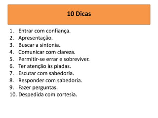 10 Dicas
1. Entrar com confiança.
2. Apresentação.
3. Buscar a sintonia.
4. Comunicar com clareza.
5. Permitir-se errar e sobreviver.
6. Ter atenção às piadas.
7. Escutar com sabedoria.
8. Responder com sabedoria.
9. Fazer perguntas.
10. Despedida com cortesia.

 