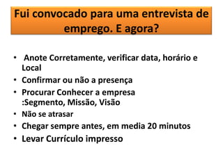 Fui convocado para uma entrevista de
emprego. E agora?
• Anote Corretamente, verificar data, horário e
Local
• Confirmar ou não a presença
• Procurar Conhecer a empresa
:Segmento, Missão, Visão
• Não se atrasar

• Chegar sempre antes, em media 20 minutos

• Levar Currículo impresso

 