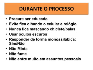 DURANTE O PROCESSO
•
•
•
•
•

Procure ser educado
Evite fica olhando o celular e relógio
Nunca fica mascando chiclete/balas
Usar óculos escuros
Responder de forma monossilábica:
Sim/Não
• Não Minta
• Não fume
• Não entre muito em assuntos pessoais

 