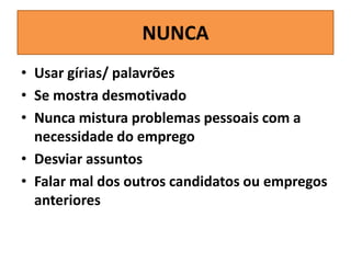 NUNCA
• Usar gírias/ palavrões
• Se mostra desmotivado
• Nunca mistura problemas pessoais com a
necessidade do emprego
• Desviar assuntos
• Falar mal dos outros candidatos ou empregos
anteriores

 
