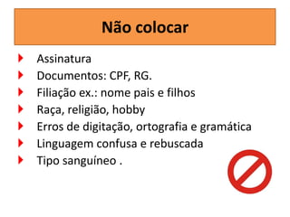 Não colocar








Assinatura
Documentos: CPF, RG.
Filiação ex.: nome pais e filhos
Raça, religião, hobby
Erros de digitação, ortografia e gramática
Linguagem confusa e rebuscada
Tipo sanguíneo .

 
