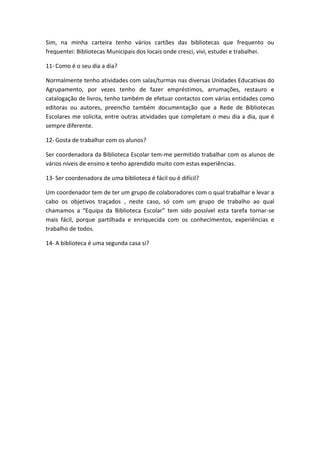 Sim, na minha carteira tenho vários cartões das bibliotecas que frequento ou
frequentei: Bibliotecas Municipais dos locais onde cresci, vivi, estudei e trabalhei.
11- Como é o seu dia a dia?
Normalmente tenho atividades com salas/turmas nas diversas Unidades Educativas do
Agrupamento, por vezes tenho de fazer empréstimos, arrumações, restauro e
catalogação de livros, tenho também de efetuar contactos com várias entidades como
editoras ou autores, preencho também documentação que a Rede de Bibliotecas
Escolares me solicita, entre outras atividades que completam o meu dia a dia, que é
sempre diferente.
12- Gosta de trabalhar com os alunos?
Ser coordenadora da Biblioteca Escolar tem-me permitido trabalhar com os alunos de
vários níveis de ensino e tenho aprendido muito com estas experiências.
13- Ser coordenadora de uma biblioteca é fácil ou é difícil?
Um coordenador tem de ter um grupo de colaboradores com o qual trabalhar e levar a
cabo os objetivos traçados , neste caso, só com um grupo de trabalho ao qual
chamamos a “Equipa da Biblioteca Escolar” tem sido possível esta tarefa tornar-se
mais fácil, porque partilhada e enriquecida com os conhecimentos, experiências e
trabalho de todos.
14- A biblioteca é uma segunda casa si?
 