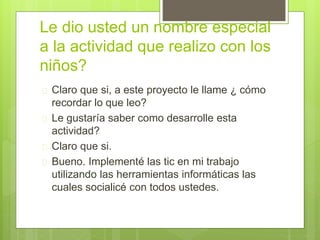 Le dio usted un nombre especial
a la actividad que realizo con los
niños?
 Claro que si, a este proyecto le llame ¿ cómo
recordar lo que leo?
 Le gustaría saber como desarrolle esta
actividad?
 Claro que si.
 Bueno. Implementé las tic en mi trabajo
utilizando las herramientas informáticas las
cuales socialicé con todos ustedes.
 