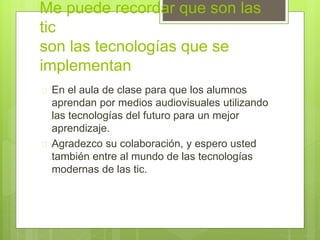 Me puede recordar que son las
tic
son las tecnologías que se
implementan
 En el aula de clase para que los alumnos
aprendan por medios audiovisuales utilizando
las tecnologías del futuro para un mejor
aprendizaje.
 Agradezco su colaboración, y espero usted
también entre al mundo de las tecnologías
modernas de las tic.
 