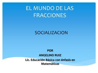 EL MUNDO DE LAS
FRACCIONES
POR
ANGELINO RUIZ
Lic. Educación Básica con énfasis en
Matemáticas
SOCIALIZACION
 
