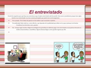 El entrevistado
Uno de los requisitos para que haya una entrevista es que el sujeto entrevistado esté de acuerdo. Esto ocurre normalmente porque tiene algún
interés en ser entrevistado. Las cinco razones principales que puede tener son las siguientes:
 Por su propio : Por el deseo de aparecer en los medios o que se escuche su opinión.
 Por publicidad: Sobre todo los y entre ellos los , que dependen de la publicidad para influir en la o para continuar en la brecha.
Consideran las entrevistas como gratuita.
 Por : Aunque según muchos códigos de ontológicos los periodistas no deberían pagar a los entrevistados es una práctica frecuente en
medios sensacionalistas o amarillistas. Algunos famosos llegan a tener grandes ingresos por ello.

 