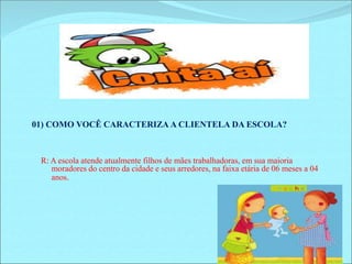 01) COMO VOCÊ CARACTERIZA A CLIENTELA DA ESCOLA? 
R: A escola atende atualmente filhos de mães trabalhadoras, em sua maioria 
moradores do centro da cidade e seus arredores, na faixa etária de 06 meses a 04 
anos. 
 