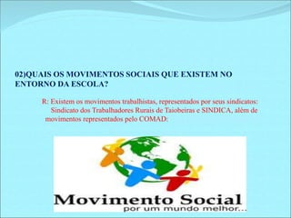 02)QUAIS OS MOVIMENTOS SOCIAIS QUE EXISTEM NO 
ENTORNO DA ESCOLA? 
R: Existem os movimentos trabalhistas, representados por seus sindicatos: 
Sindicato dos Trabalhadores Rurais de Taiobeiras e SINDICA, além de 
movimentos representados pelo COMAD: Conselho Municipal antidrogas. 
 