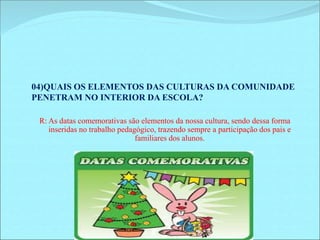 04)QUAIS OS ELEMENTOS DAS CULTURAS DA COMUNIDADE 
PENETRAM NO INTERIOR DA ESCOLA? 
R: As datas comemorativas são elementos da nossa cultura, sendo dessa forma 
inseridas no trabalho pedagógico, trazendo sempre a participação dos pais e 
familiares dos alunos. 
 