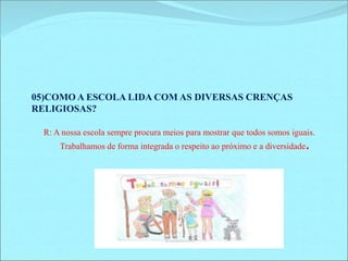 05)COMO A ESCOLA LIDA COM AS DIVERSAS CRENÇAS 
RELIGIOSAS? 
R: A nossa escola sempre procura meios para mostrar que todos somos iguais. 
Trabalhamos de forma integrada o respeito ao próximo e a diversidade. 
 