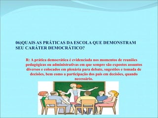 06)QUAIS AS PRÁTICAS DA ESCOLA QUE DEMONSTRAM 
SEU CARÁTER DEMOCRÁTICO? 
R: A prática democrática é evidenciada nos momentos de reuniões 
pedagógicas ou administrativas em que sempre são expostos assuntos 
diversos e colocados em plenária para debate, sugestões e tomada de 
decisões, bem como a participação dos pais em decisões, quando 
necessário. 
 