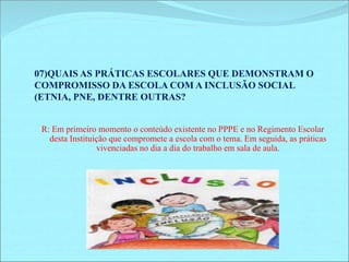 07)QUAIS AS PRÁTICAS ESCOLARES QUE DEMONSTRAM O 
COMPROMISSO DA ESCOLA COM A INCLUSÃO SOCIAL 
(ETNIA, PNE, DENTRE OUTRAS? 
R: Em primeiro momento o conteúdo existente no PPPE e no Regimento Escolar 
desta Instituição que compromete a escola com o tema. Em seguida, as práticas 
vivenciadas no dia a dia do trabalho em sala de aula. 
 