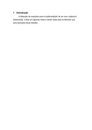 1 Introdução 
A obtenção de requisitos para a implementação de um novo sistema é 
fundamental, é feita em algumas fases e dentro delas está à entrevista que 
será abordada nesse trabalho. 
 