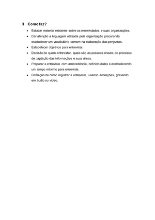 3 Como faz? 
 Estudar material existente sobre os entrevistados e suas organizações. 
 Dar atenção a linguagem utilizada pela organização procurando 
estabelecer um vocabulário comum na elaboração das perguntas. 
 Estabelecer objetivos para entrevista. 
 Decisão de quem entrevistar, quais são as pessoas chaves do processo 
de captação das informações e suas áreas. 
 Preparar a entrevista com antecedência, definido datas e estabelecendo 
um tempo máximo para entrevista. 
 Definição de como registrar a entrevista, usando anotações, gravando 
em áudio ou vídeo. 
 