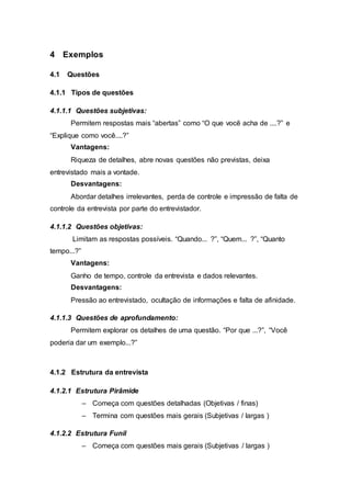 4 Exemplos 
4.1 Questões 
4.1.1 Tipos de questões 
4.1.1.1 Questões subjetivas: 
Permitem respostas mais “abertas” como “O que você acha de ....?” e 
“Explique como você....?” 
Vantagens: 
Riqueza de detalhes, abre novas questões não previstas, deixa 
entrevistado mais a vontade. 
Desvantagens: 
Abordar detalhes irrelevantes, perda de controle e impressão de falta de 
controle da entrevista por parte do entrevistador. 
4.1.1.2 Questões objetivas: 
Limitam as respostas possíveis. “Quando... ?”, “Quem... ?”, “Quanto 
tempo...?” 
Vantagens: 
Ganho de tempo, controle da entrevista e dados relevantes. 
Desvantagens: 
Pressão ao entrevistado, ocultação de informações e falta de afinidade. 
4.1.1.3 Questões de aprofundamento: 
Permitem explorar os detalhes de uma questão. “Por que ...?”, “Você 
poderia dar um exemplo...?” 
4.1.2 Estrutura da entrevista 
4.1.2.1 Estrutura Pirâmide 
– Começa com questões detalhadas (Objetivas / finas) 
– Termina com questões mais gerais (Subjetivas / largas ) 
4.1.2.2 Estrutura Funil 
– Começa com questões mais gerais (Subjetivas / largas ) 
 
