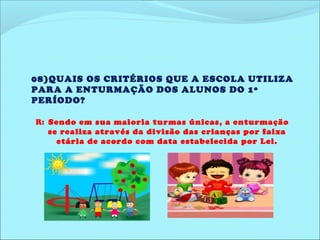 08)QUAIS OS CRITÉRIOS QUE A ESCOLA UTILIZA 
PARA A ENTURMAÇÃO DOS ALUNOS DO 1º 
PERÍODO? 
R: Sendo em sua maioria turmas únicas, a enturmação 
se realiza através da divisão das crianças por faixa 
etária de acordo com data estabelecida por Lei. 
