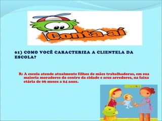 01) COMO VOCÊ CARACTERIZA A CLIENTELA DA 
ESCOLA? 
R: A escola atende atualmente filhos de mães trabalhadoras, em sua 
maioria moradores do centro da cidade e seus arredores, na faixa 
etária de 06 meses a 04 anos. 
 