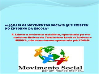 02)QUAIS OS MOVIMENTOS SOCIAIS QUE EXISTEM 
NO ENTORNO DA ESCOLA? 
R: Existem os movimentos trabalhistas, representados por seus 
sindicatos: Sindicato dos Trabalhadores Rurais de Taiobeiras e 
SINDICA, além de movimentos representados pelo COMAD: 
Conselho Municipal antidrogas. 
 