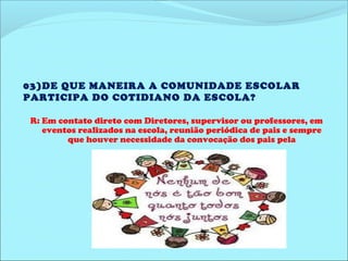 03)DE QUE MANEIRA A COMUNIDADE ESCOLAR 
PARTICIPA DO COTIDIANO DA ESCOLA? 
R: Em contato direto com Diretores, supervisor ou professores, em 
eventos realizados na escola, reunião periódica de pais e sempre 
que houver necessidade da convocação dos pais pela 
coordenação. 
 