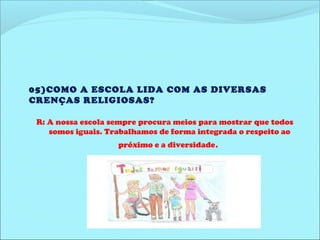 05)COMO A ESCOLA LIDA COM AS DIVERSAS 
CRENÇAS RELIGIOSAS? 
R: A nossa escola sempre procura meios para mostrar que todos 
somos iguais. Trabalhamos de forma integrada o respeito ao 
próximo e a diversidade. 
 