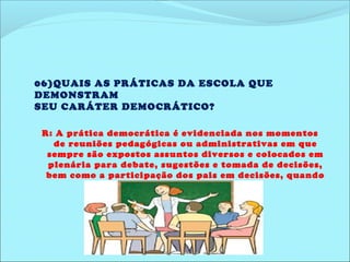 06)QUAIS AS PRÁTICAS DA ESCOLA QUE 
DEMONSTRAM 
SEU CARÁTER DEMOCRÁTICO? 
R: A prática democrática é evidenciada nos momentos 
de reuniões pedagógicas ou administrativas em que 
sempre são expostos assuntos diversos e colocados em 
plenária para debate, sugestões e tomada de decisões, 
bem como a participação dos pais em decisões, quando 
necessário. 
 