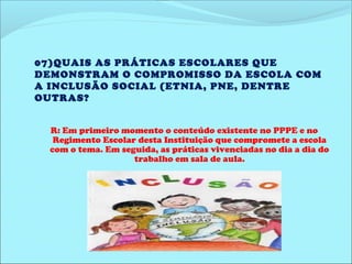 07)QUAIS AS PRÁTICAS ESCOLARES QUE 
DEMONSTRAM O COMPROMISSO DA ESCOLA COM 
A INCLUSÃO SOCIAL (ETNIA, PNE, DENTRE 
OUTRAS? 
R: Em primeiro momento o conteúdo existente no PPPE e no 
Regimento Escolar desta Instituição que compromete a escola 
com o tema. Em seguida, as práticas vivenciadas no dia a dia do 
trabalho em sala de aula. 
 