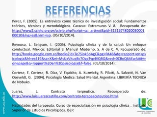 Perez, F. (2005). La entrevista como técnica de investigación social: Fundamentos 
teóricos, técnicos y metodológicos. Caracas: Extramuros V. 8. Recuperado de: 
http://www2.scielo.org.ve/scielo.php?script=sci_arttext&pid=S1316748020050001 
00010&lng=es&nrm=iso. (05/10/2014). 
Reynoso, L. Seligson, I. (2005). Psicología clínica y de la salud: Un enfoque 
conductual. México: Editorial El Manual Moderno, S. A de C. V. Recuperado de: 
http://books.google.com.co/books?id=Te75iok5oAgC&pg=PA48&dq=rapport+en+ps 
icologia&hl=es419&sa=X&ei=MsUxVKuqBc7OggTyp4KQBQ&ved=0CBoQ6AEwAA#v= 
onepage&q=rapport%20en%20psicologia&f=false. (05/10/2014). 
Cortese, E. Cortese, R. Díaz, V. Equisito, A. Kuzmicky, R. Pilatti, A. Salvatti, N. Van 
Oosveldt, G. (2004). Psicología Medica: Salud Mental. Argentina: LIBRERÍA TECNICA 
de Nobuko. 
Juarez, L. Contrato terpeutico. Recueperado de: 
http://www.luisjuarezcastillo.com/contrato-terapeacuteutico.html. 
Habilidades del terapeuta: Curso de especialización en psicología clínica . Instituto 
Superior de Estudios Psicológicos. ISEP. 
