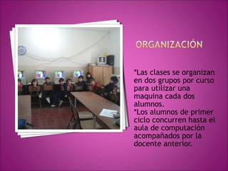 *Las clases se organizan 
en dos grupos por curso 
para utilizar una 
maquina cada dos 
alumnos. 
*Los alumnos de primer 
ciclo concurren hasta el 
aula de computación 
acompañados por la 
docente anterior. 
 