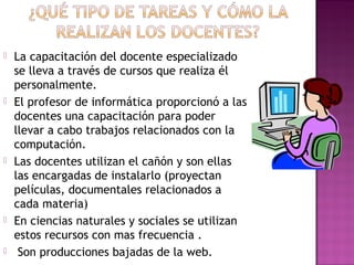  La capacitación del docente especializado 
se lleva a través de cursos que realiza él 
personalmente. 
 El profesor de informática proporcionó a las 
docentes una capacitación para poder 
llevar a cabo trabajos relacionados con la 
computación. 
 Las docentes utilizan el cañón y son ellas 
las encargadas de instalarlo (proyectan 
películas, documentales relacionados a 
cada materia) 
 En ciencias naturales y sociales se utilizan 
estos recursos con mas frecuencia . 
 Son producciones bajadas de la web. 
 