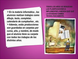 En la materia informática , los 
alumnos realizan trabajos como 
dibujo, texto, completar, 
calendario de cumpleaños , etc. 
Además, estás producciones 
son guardadas en carpetas por 
curso, año, y nombre, de modo 
que el alumno tiene su carpeta 
con todos los trabajos de los 
distintos años. 
 