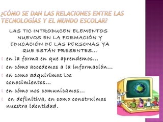 LAS TIC INTRODUCEN ELEMENTOS 
NUEVOS EN LA FORMACIÓN Y 
EDUCACIÓN DE LAS PERSONAS YA 
QUE ESTÁN PRESENTES... 
 en la forma en que aprendemos... 
 en cómo accedemos a la información... 
 en como adquirimos los 
conocimientos... 
 en cómo nos comunicamos... 
 en definitiva, en como construimos 
nuestra identidad. 
 