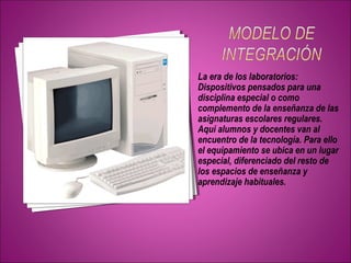 La era de los laboratorios: 
Dispositivos pensados para una 
disciplina especial o como 
complemento de la enseñanza de las 
asignaturas escolares regulares. 
Aquí alumnos y docentes van al 
encuentro de la tecnología. Para ello 
el equipamiento se ubica en un lugar 
especial, diferenciado del resto de 
los espacios de enseñanza y 
aprendizaje habituales. 
 