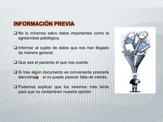  No lo miramos salvo datos importantes como la
agresividad patológica.
 Informar al sujeto de datos que nos han llegado
de manera general.
 Que sea el paciente el que nos cuente.
 Si trae algún documento es conveniente prestarle
atención si no puede parecer falta de interés.
 Podemos explicar que los veremos más tarde
para que no contaminen nuestra opinión
 