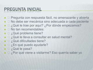 PREGUNTA INICIAL
 Pregunta con respuesta fácil, no amenazante y abierta
 No debe ser mecánica sino adecuada a cada paciente
 ¿Qué le trae por aquí? ¿Por dónde empezamos?
 No tan recomendables:
 ¿Qué problema tiene?
 ¿Qué le lleva a consultar en salud mental?
 ¿Qué dificultades tiene?
 ¿En qué puedo ayudarle?
 ¿Qué le pasa?
 ¿Por qué viene a visitarme? Eso querría saber yo
 