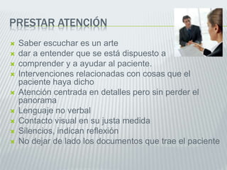 PRESTAR ATENCIÓN
 Saber escuchar es un arte
 dar a entender que se está dispuesto a
 comprender y a ayudar al paciente.
 Intervenciones relacionadas con cosas que el
paciente haya dicho
 Atención centrada en detalles pero sin perder el
panorama
 Lenguaje no verbal
 Contacto visual en su justa medida
 Silencios, indican reflexión
 No dejar de lado los documentos que trae el paciente
 