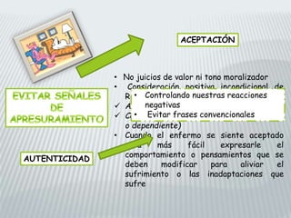 ACEPTACIÓN
• No juicios de valor ni tono moralizador
• Consideración positiva incondicional de
Rogers:
 Apariencia estrafalaria o desagradable
 Características clínicas (irritable, pasivo
o dependiente)
• Cuando el enfermo se siente aceptado
será más fácil expresarle el
comportamiento o pensamientos que se
deben modificar para aliviar el
sufrimiento o las inadaptaciones que
sufre
AUTENTICIDAD
• Controlando nuestras reacciones
negativas
• Evitar frases convencionales
 