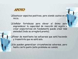 Destacar aspectos positivos, pero siendo cautos en el
inicio.
Señalar fortalezas para elevar el ánimo para
engrandecer la capacidad de reacción del sujeto o
crear expectativas sin fundamento puede crear más
ansiedad (todo se arreglará pronto).
Poner de manifiesto los esfuerzos que está haciendo
y trasmitirle que no está solo.
Se pueden generalizar circunstancias adversas, pero
hasta cierto punto (este problema es común)
 